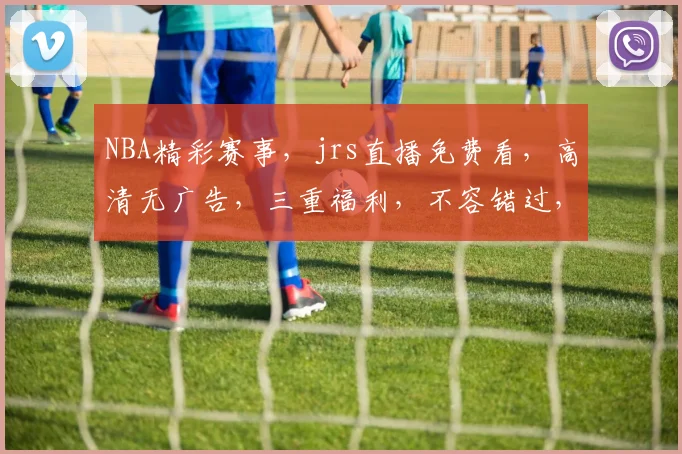 NBA精彩赛事，jrs直播免费看，高清无广告，三重福利，不容错过，速来围观