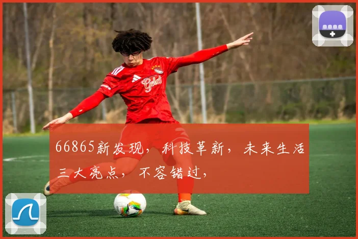 66865新发现，科技革新，未来生活三大亮点，不容错过，