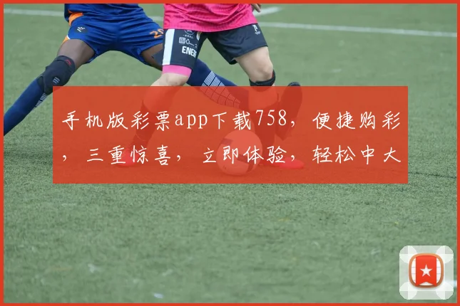 手机版彩票app下载758，便捷购彩，三重惊喜，立即体验，轻松中大奖